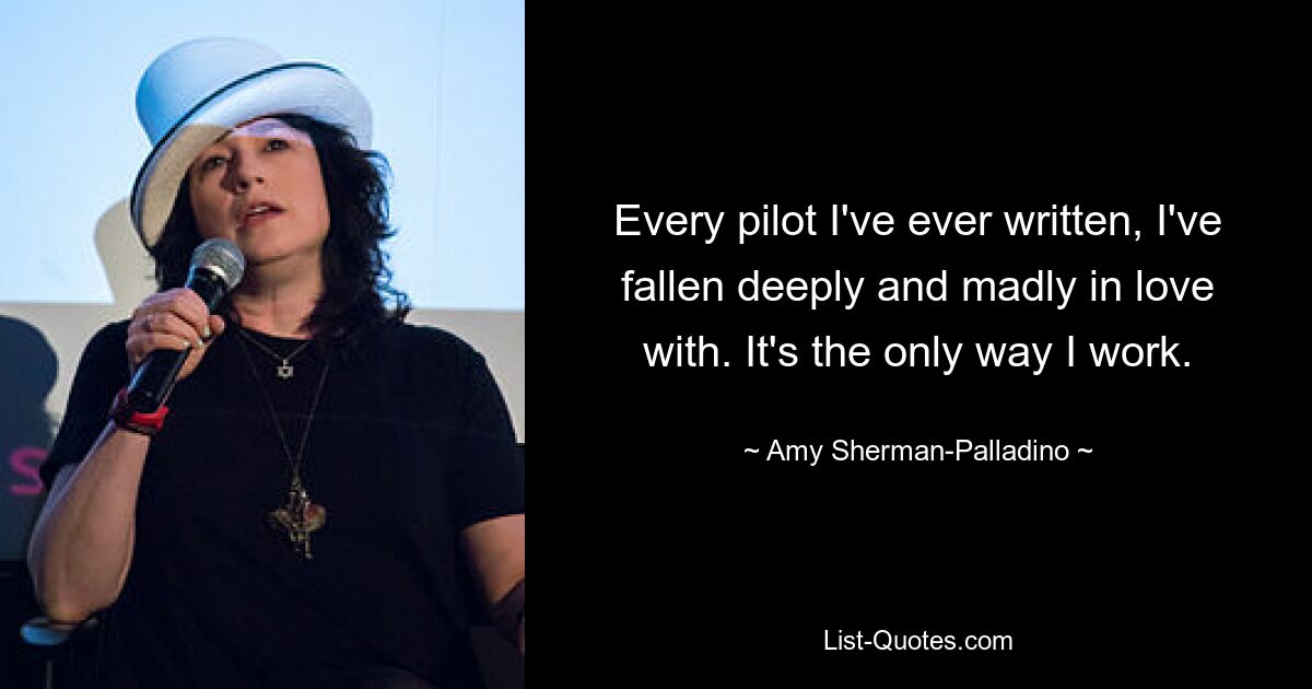 Every pilot I've ever written, I've fallen deeply and madly in love with. It's the only way I work. — © Amy Sherman-Palladino