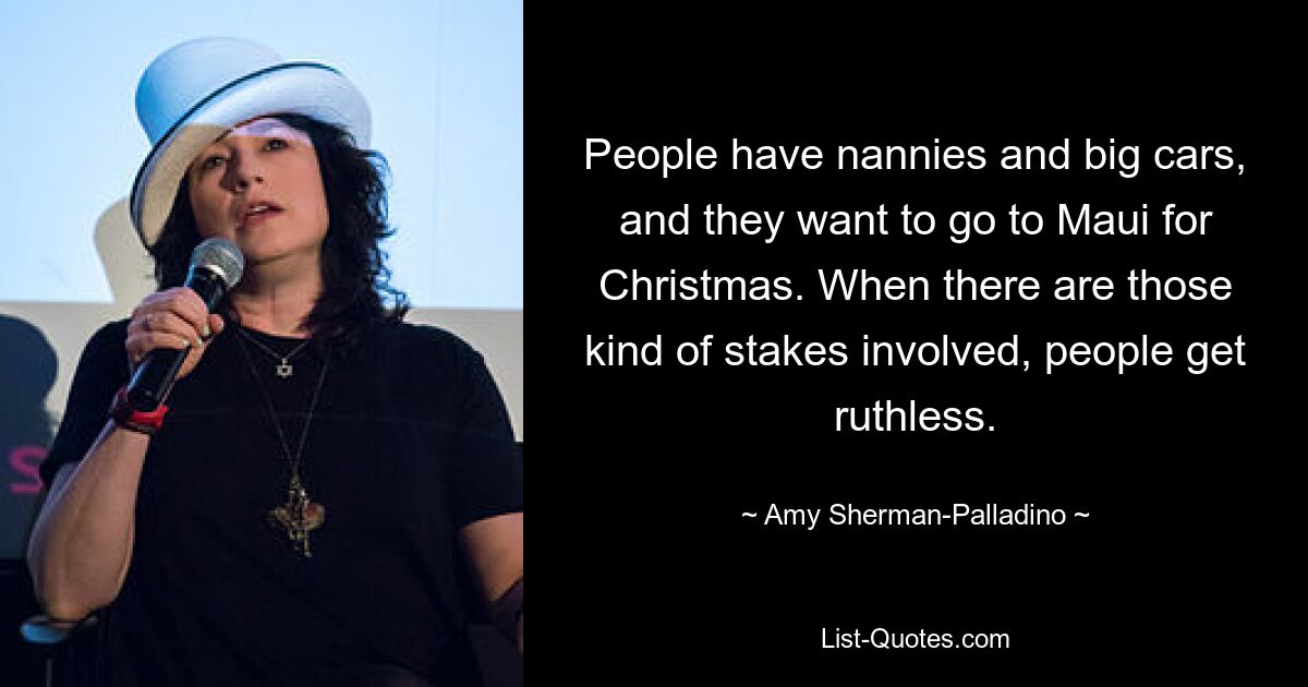 People have nannies and big cars, and they want to go to Maui for Christmas. When there are those kind of stakes involved, people get ruthless. — © Amy Sherman-Palladino