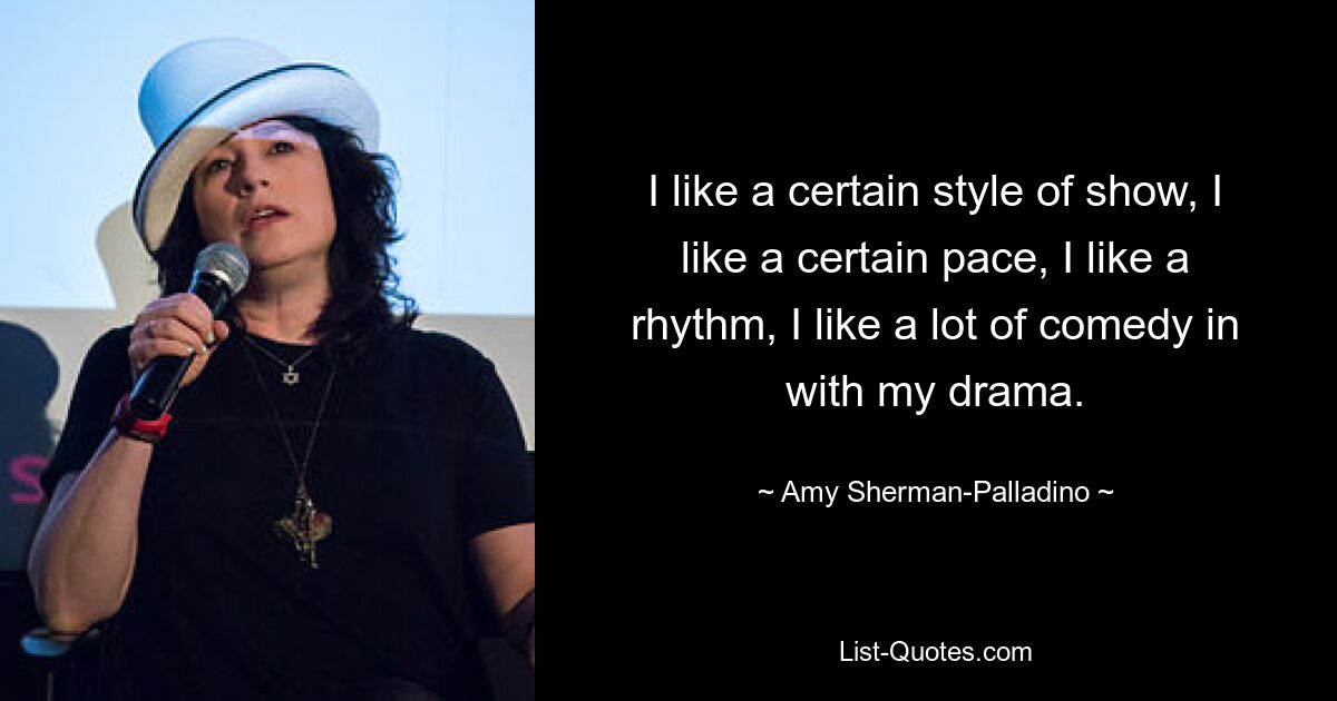 I like a certain style of show, I like a certain pace, I like a rhythm, I like a lot of comedy in with my drama. — © Amy Sherman-Palladino