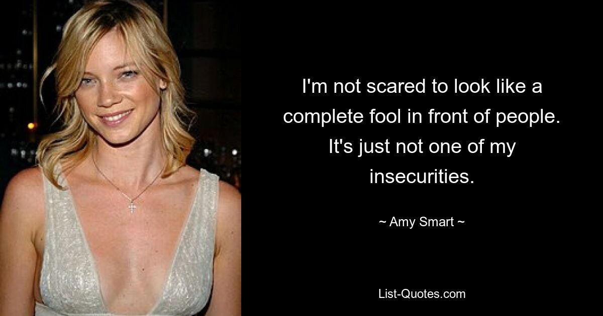 I'm not scared to look like a complete fool in front of people. It's just not one of my insecurities. — © Amy Smart