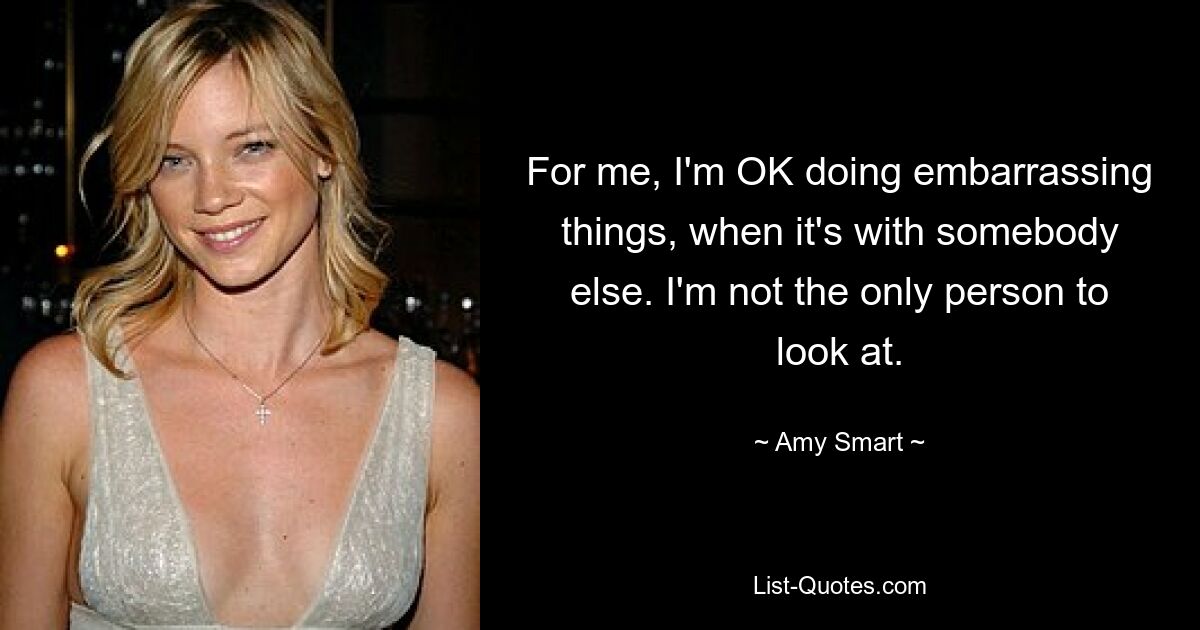 For me, I'm OK doing embarrassing things, when it's with somebody else. I'm not the only person to look at. — © Amy Smart