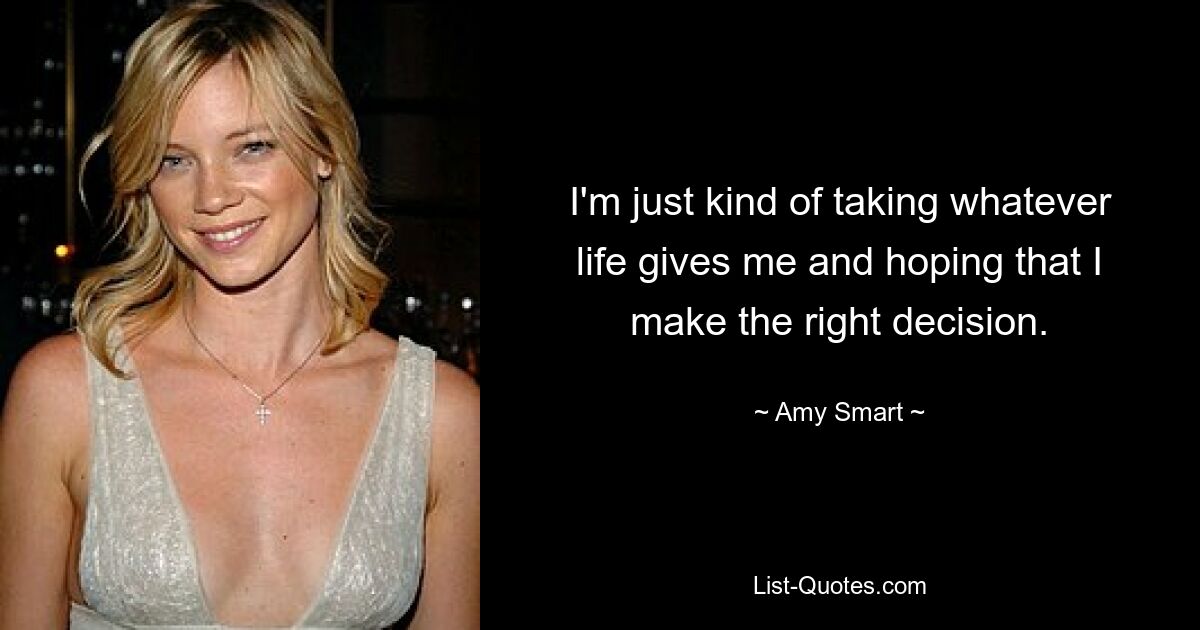 I'm just kind of taking whatever life gives me and hoping that I make the right decision. — © Amy Smart