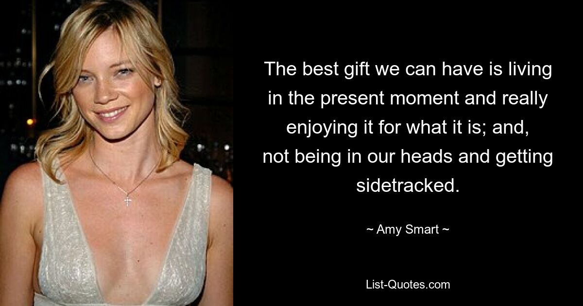 The best gift we can have is living in the present moment and really enjoying it for what it is; and, not being in our heads and getting sidetracked. — © Amy Smart