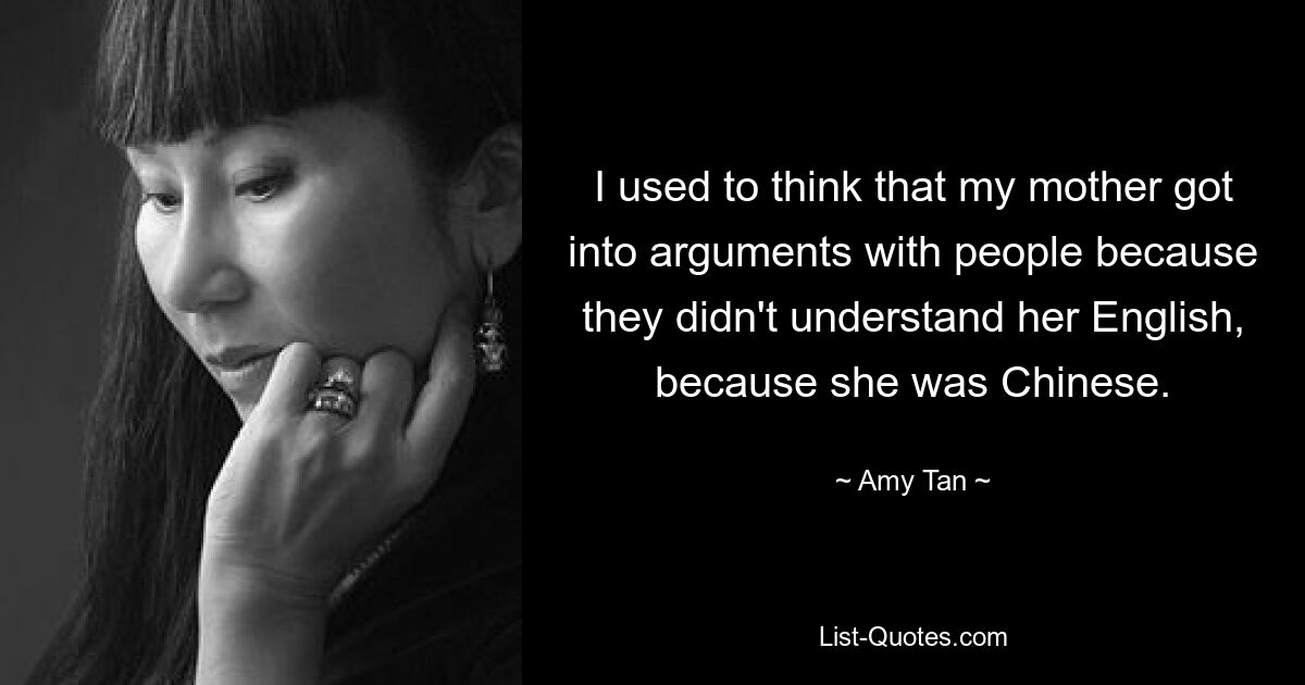 I used to think that my mother got into arguments with people because they didn't understand her English, because she was Chinese. — © Amy Tan