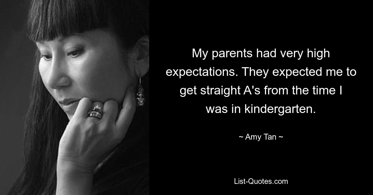 My parents had very high expectations. They expected me to get straight A's from the time I was in kindergarten. — © Amy Tan