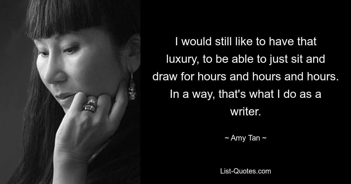 I would still like to have that luxury, to be able to just sit and draw for hours and hours and hours. In a way, that's what I do as a writer. — © Amy Tan