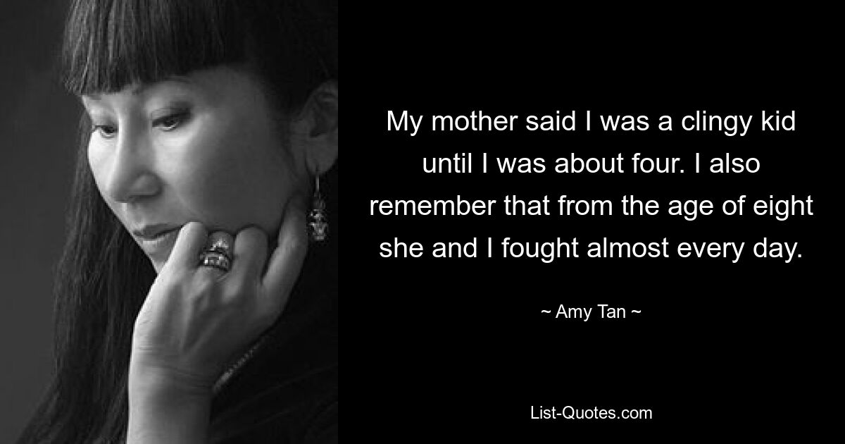 My mother said I was a clingy kid until I was about four. I also remember that from the age of eight she and I fought almost every day. — © Amy Tan