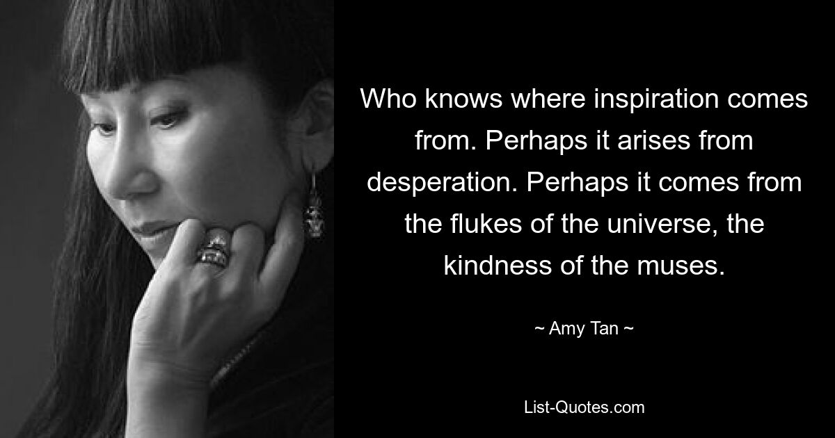 Who knows where inspiration comes from. Perhaps it arises from desperation. Perhaps it comes from the flukes of the universe, the kindness of the muses. — © Amy Tan