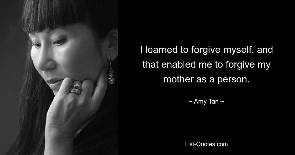 I learned to forgive myself, and that enabled me to forgive my mother as a person. — © Amy Tan