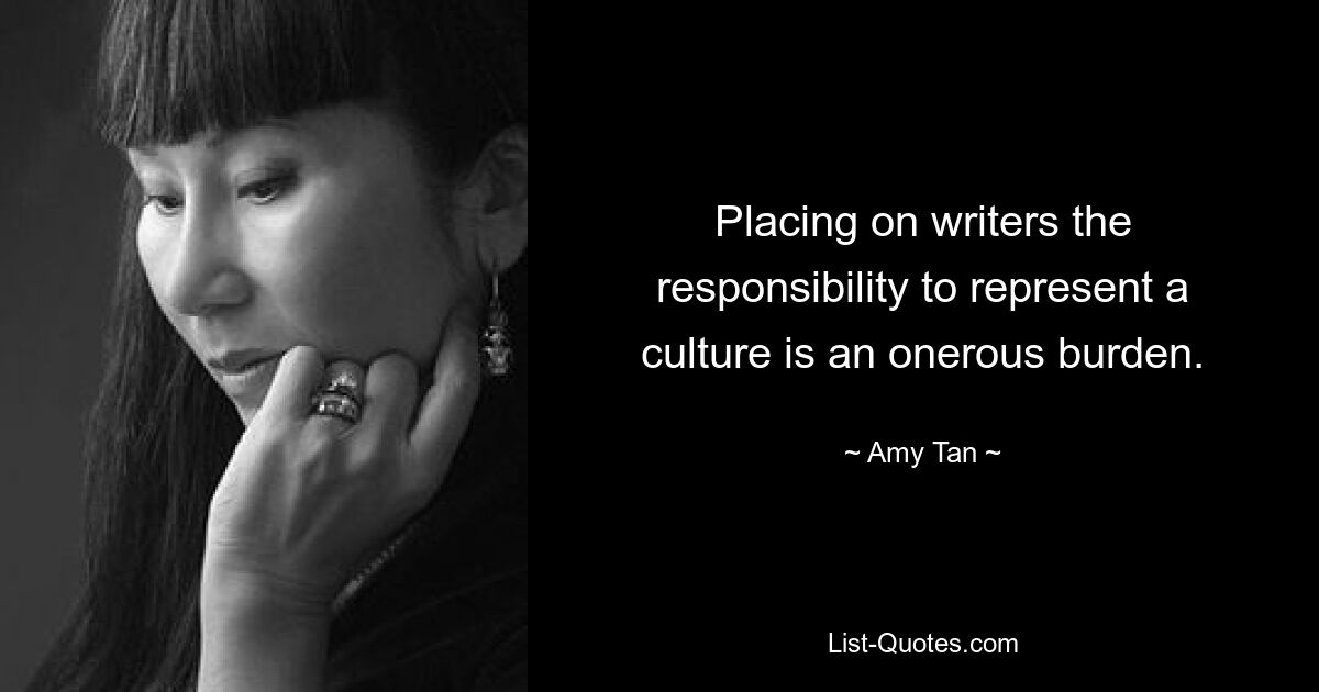 Placing on writers the responsibility to represent a culture is an onerous burden. — © Amy Tan