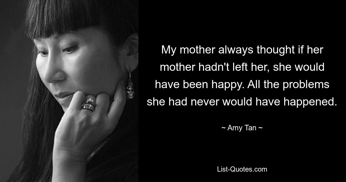 My mother always thought if her mother hadn't left her, she would have been happy. All the problems she had never would have happened. — © Amy Tan