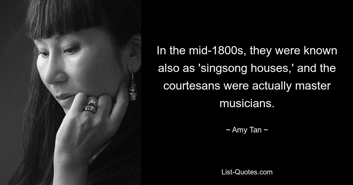 In the mid-1800s, they were known also as 'singsong houses,' and the courtesans were actually master musicians. — © Amy Tan