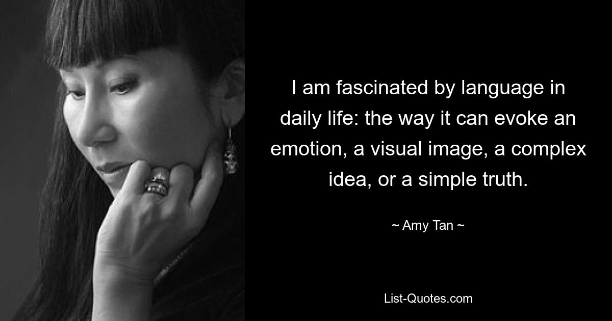 I am fascinated by language in daily life: the way it can evoke an emotion, a visual image, a complex idea, or a simple truth. — © Amy Tan