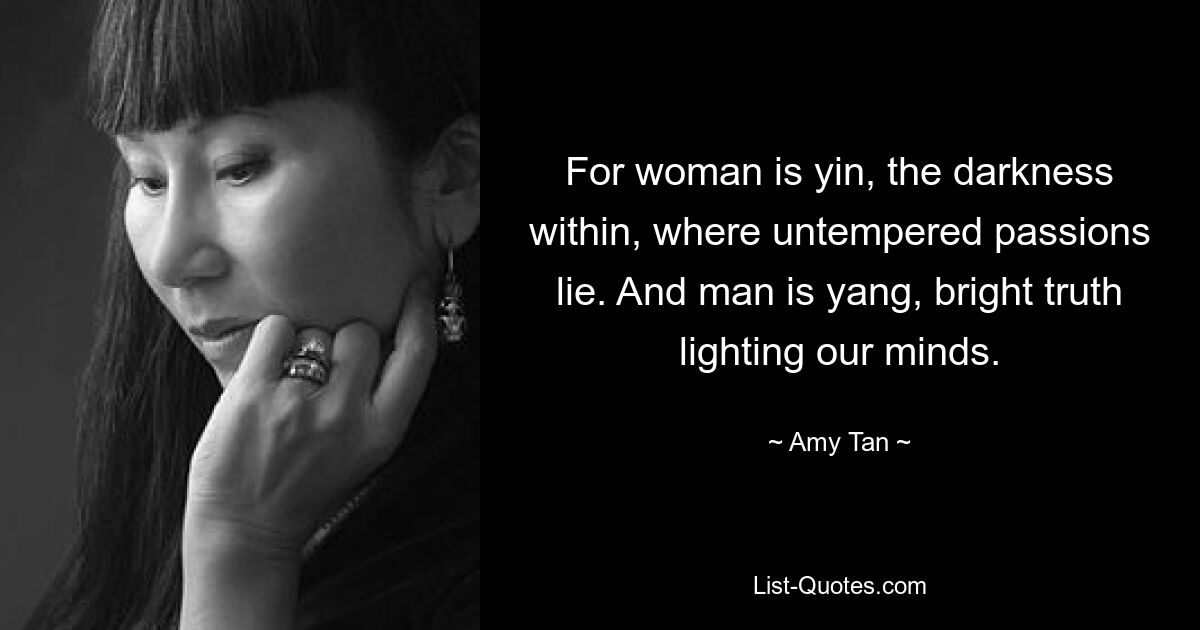 For woman is yin, the darkness within, where untempered passions lie. And man is yang, bright truth lighting our minds. — © Amy Tan