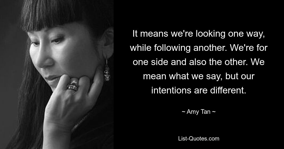 It means we're looking one way, while following another. We're for one side and also the other. We mean what we say, but our intentions are different. — © Amy Tan