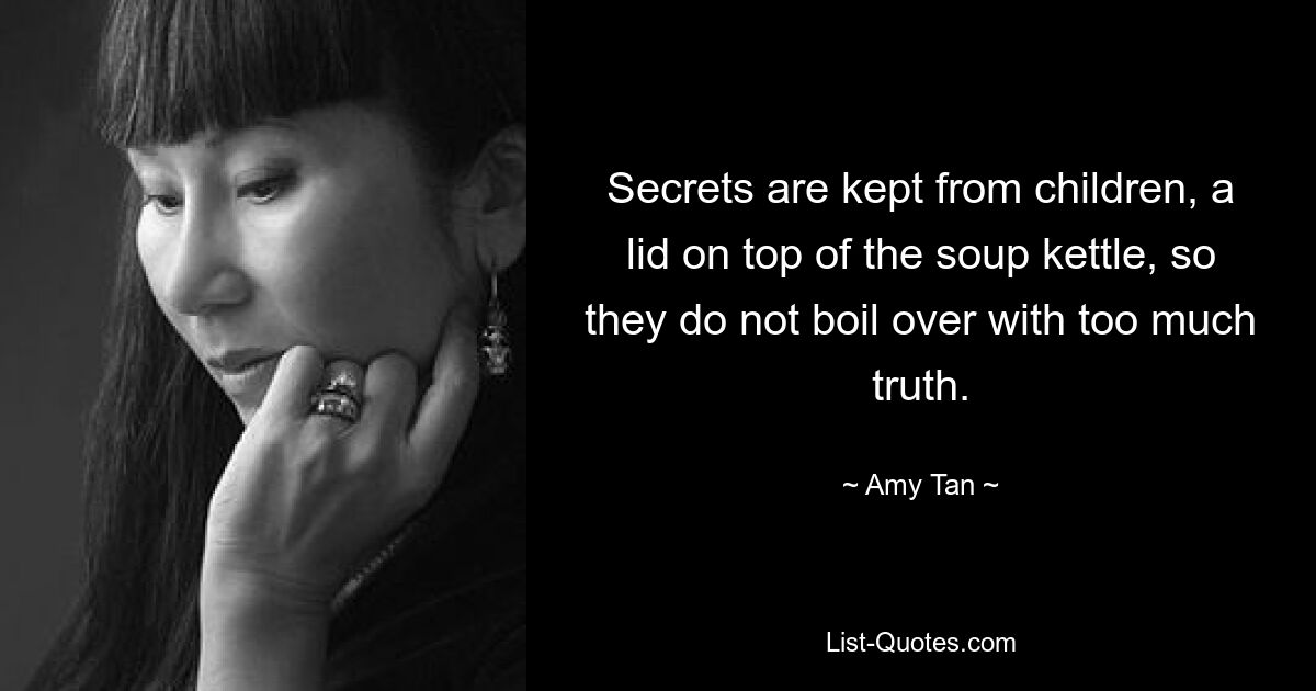 Secrets are kept from children, a lid on top of the soup kettle, so they do not boil over with too much truth. — © Amy Tan