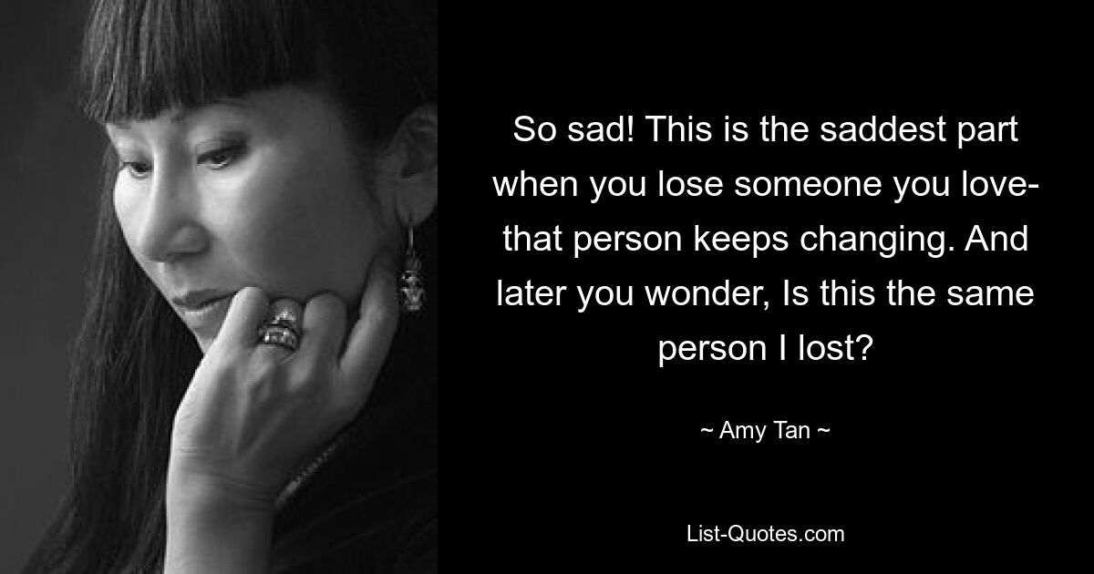 So sad! This is the saddest part when you lose someone you love- that person keeps changing. And later you wonder, Is this the same person I lost? — © Amy Tan