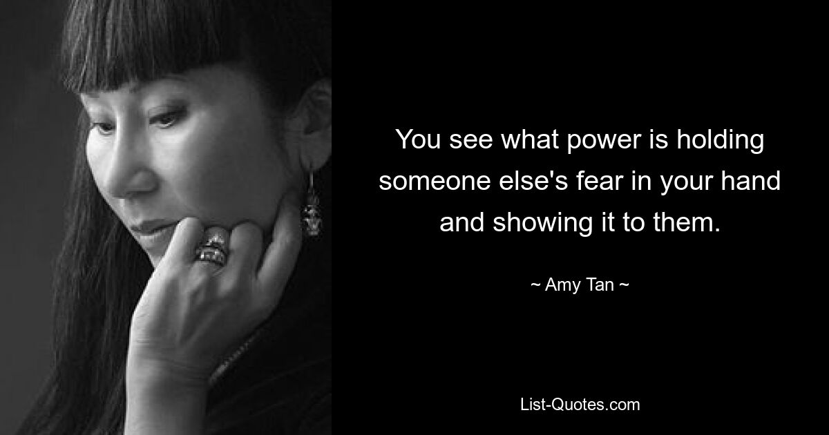 You see what power is holding someone else's fear in your hand and showing it to them. — © Amy Tan