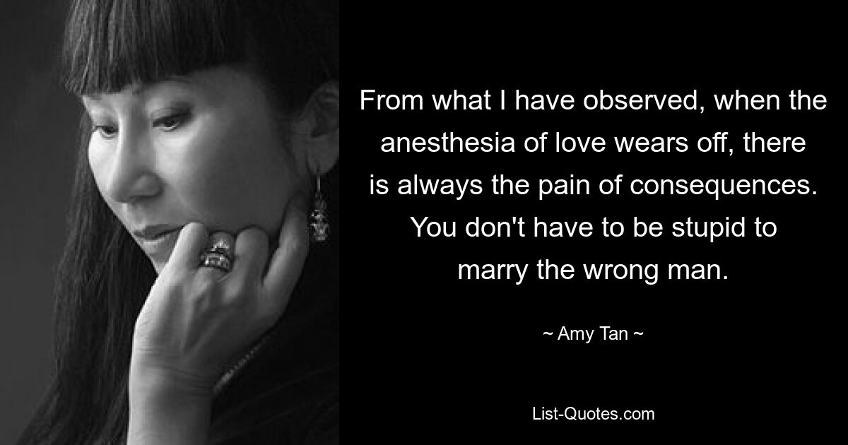 From what I have observed, when the anesthesia of love wears off, there is always the pain of consequences. You don't have to be stupid to marry the wrong man. — © Amy Tan