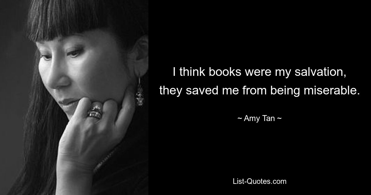 I think books were my salvation, they saved me from being miserable. — © Amy Tan