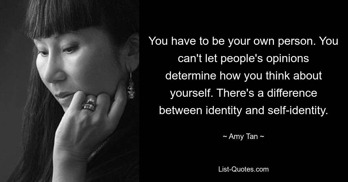 You have to be your own person. You can't let people's opinions determine how you think about yourself. There's a difference between identity and self-identity. — © Amy Tan