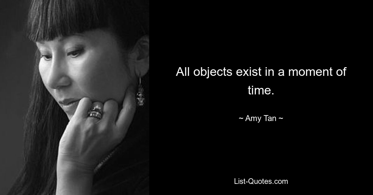 All objects exist in a moment of time. — © Amy Tan