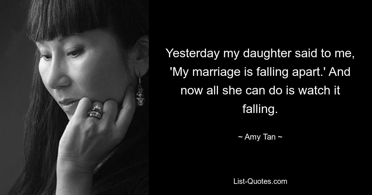 Yesterday my daughter said to me, 'My marriage is falling apart.' And now all she can do is watch it falling. — © Amy Tan