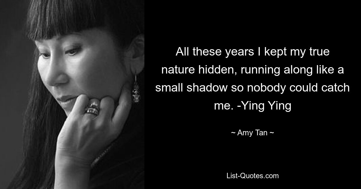 All these years I kept my true nature hidden, running along like a small shadow so nobody could catch me. -Ying Ying — © Amy Tan