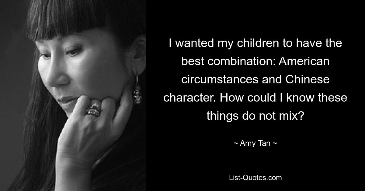 I wanted my children to have the best combination: American circumstances and Chinese character. How could I know these things do not mix? — © Amy Tan