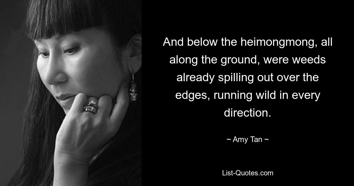 And below the heimongmong, all along the ground, were weeds already spilling out over the edges, running wild in every direction. — © Amy Tan