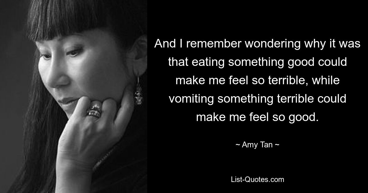 And I remember wondering why it was that eating something good could make me feel so terrible, while vomiting something terrible could make me feel so good. — © Amy Tan