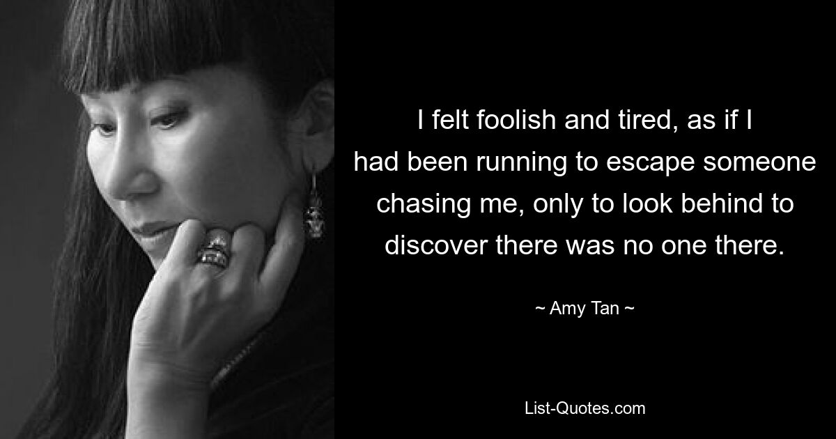 I felt foolish and tired, as if I had been running to escape someone chasing me, only to look behind to discover there was no one there. — © Amy Tan