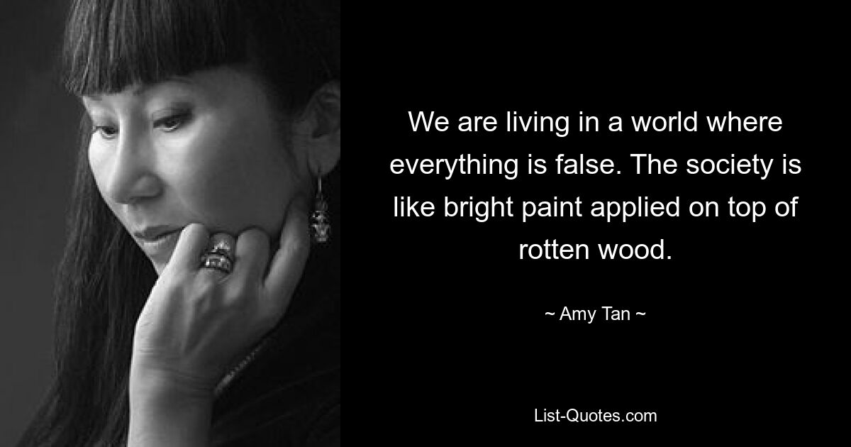 We are living in a world where everything is false. The society is like bright paint applied on top of rotten wood. — © Amy Tan