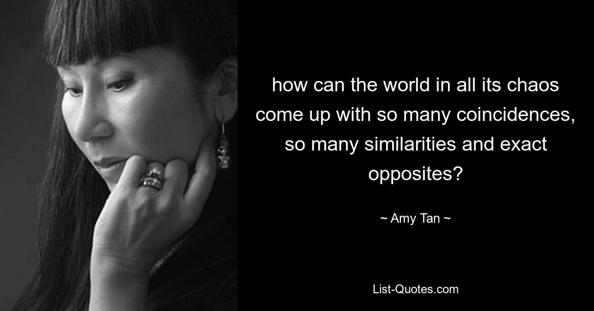 how can the world in all its chaos come up with so many coincidences, so many similarities and exact opposites? — © Amy Tan