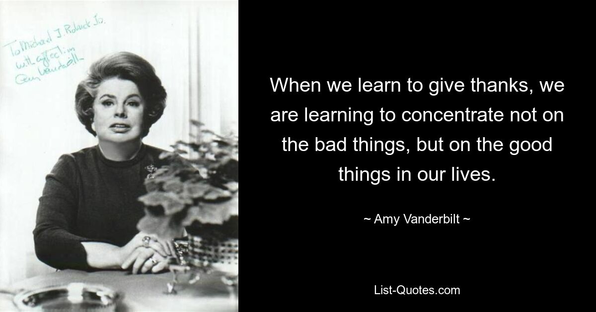 When we learn to give thanks, we are learning to concentrate not on the bad things, but on the good things in our lives. — © Amy Vanderbilt