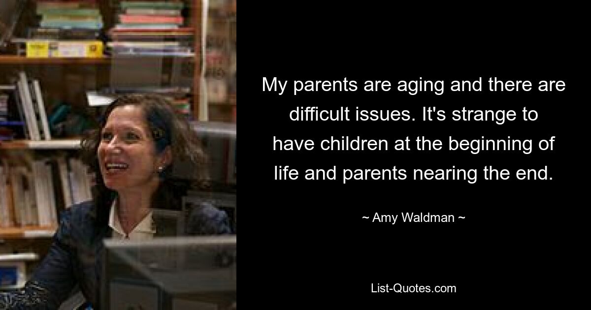 My parents are aging and there are difficult issues. It's strange to have children at the beginning of life and parents nearing the end. — © Amy Waldman