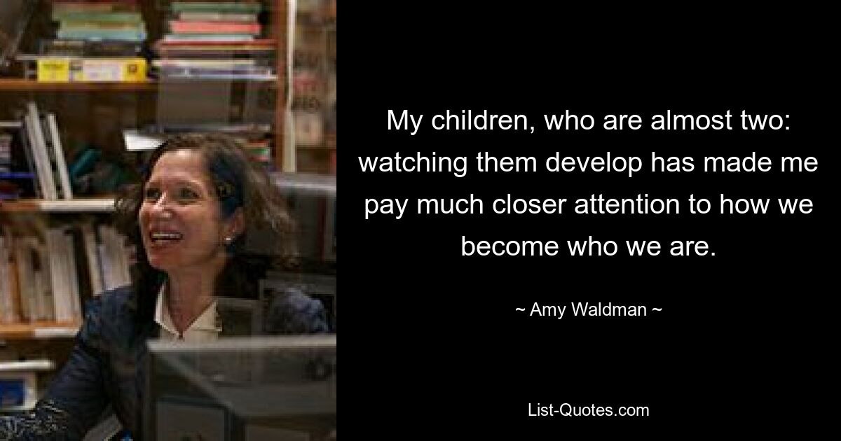 My children, who are almost two: watching them develop has made me pay much closer attention to how we become who we are. — © Amy Waldman