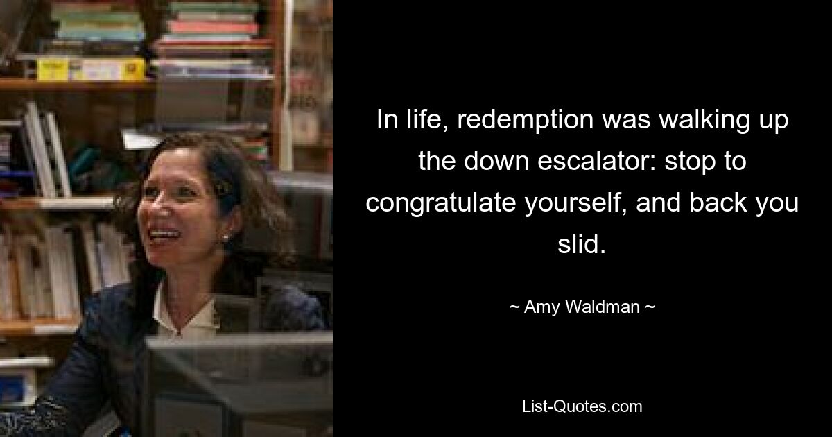 In life, redemption was walking up the down escalator: stop to congratulate yourself, and back you slid. — © Amy Waldman