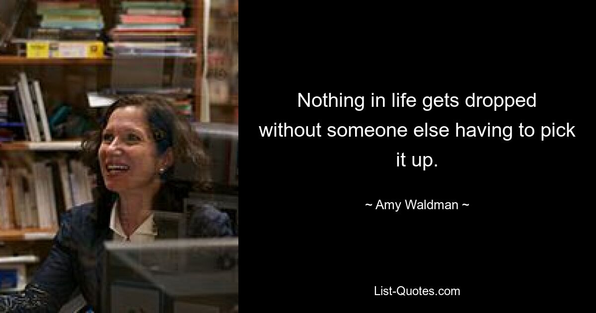 Nothing in life gets dropped without someone else having to pick it up. — © Amy Waldman