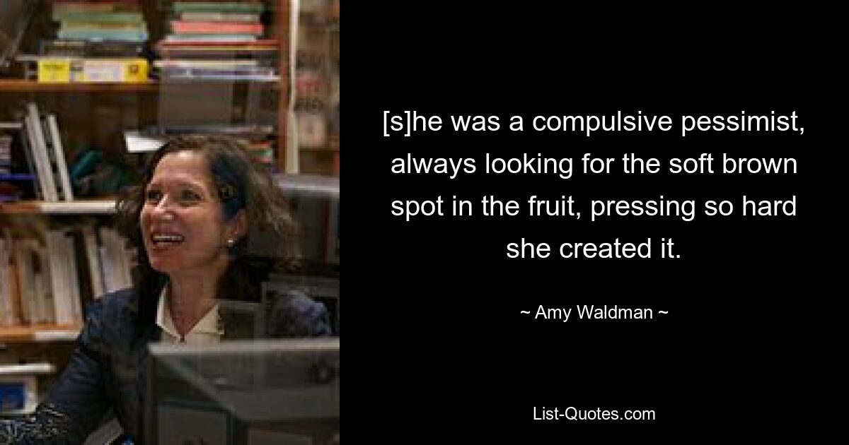 [s]he was a compulsive pessimist, always looking for the soft brown spot in the fruit, pressing so hard she created it. — © Amy Waldman