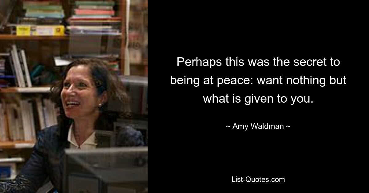 Perhaps this was the secret to being at peace: want nothing but what is given to you. — © Amy Waldman