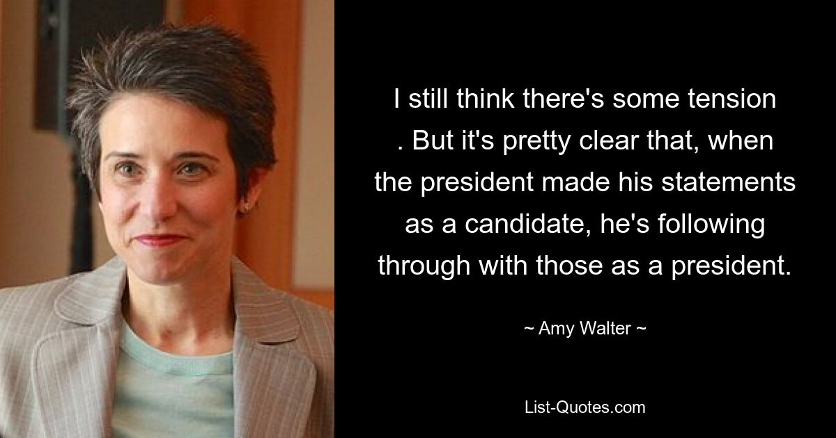 I still think there's some tension . But it's pretty clear that, when the president made his statements as a candidate, he's following through with those as a president. — © Amy Walter