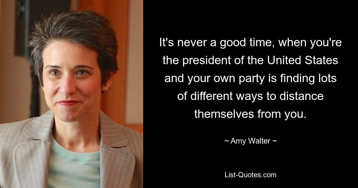 It's never a good time, when you're the president of the United States and your own party is finding lots of different ways to distance themselves from you. — © Amy Walter