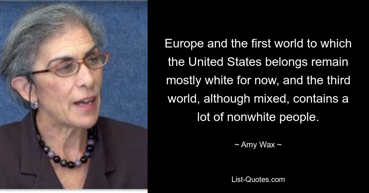 Europe and the first world to which the United States belongs remain mostly white for now, and the third world, although mixed, contains a lot of nonwhite people. — © Amy Wax