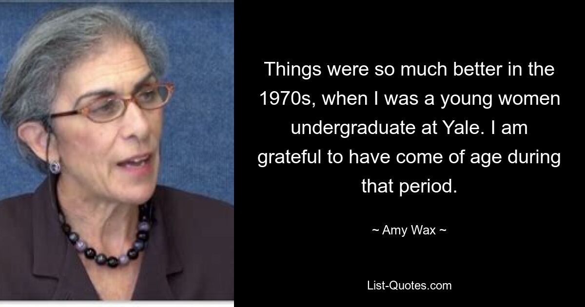 Things were so much better in the 1970s, when I was a young women undergraduate at Yale. I am grateful to have come of age during that period. — © Amy Wax