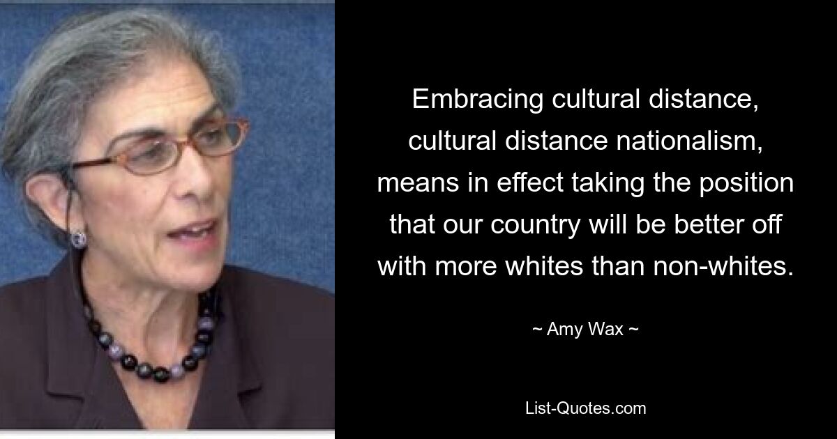 Embracing cultural distance, cultural distance nationalism, means in effect taking the position that our country will be better off with more whites than non-whites. — © Amy Wax