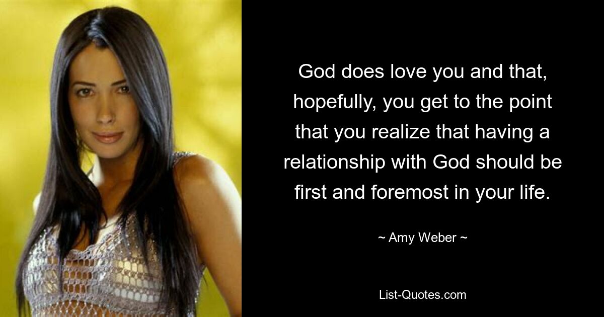 God does love you and that, hopefully, you get to the point that you realize that having a relationship with God should be first and foremost in your life. — © Amy Weber