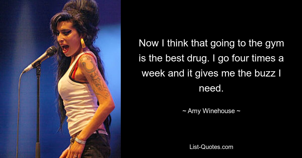 Now I think that going to the gym is the best drug. I go four times a week and it gives me the buzz I need. — © Amy Winehouse