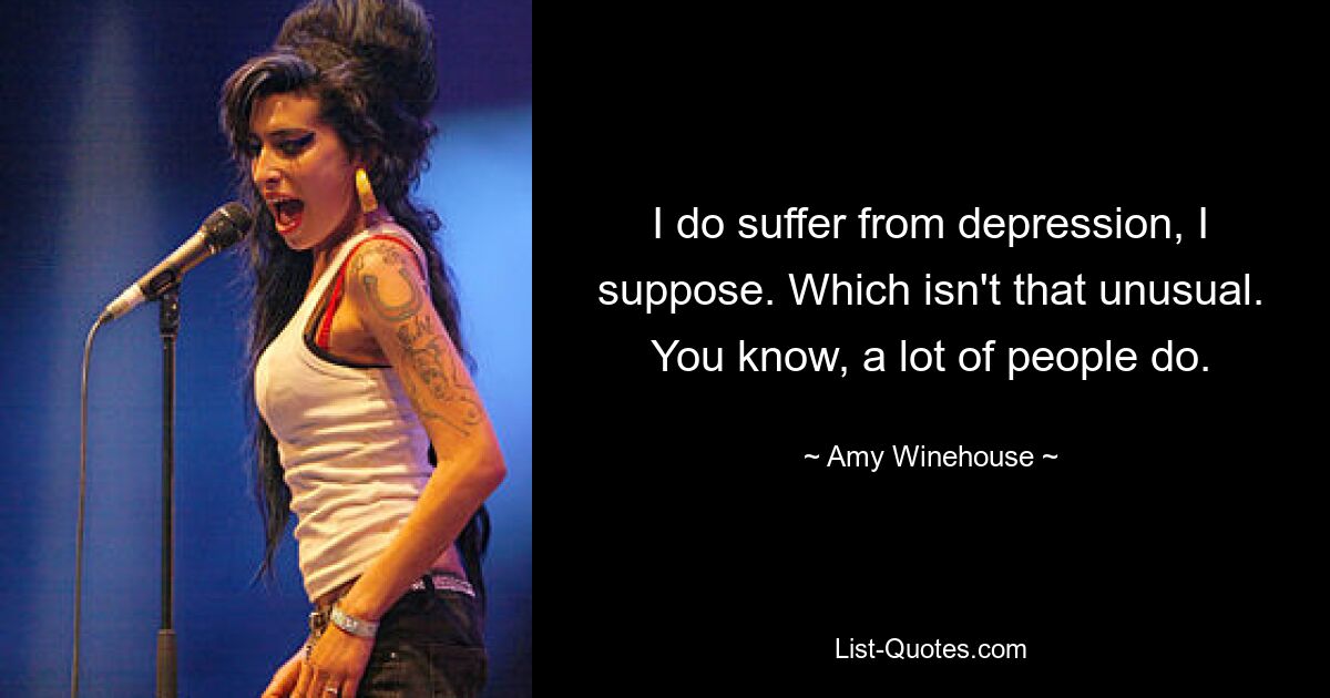 I do suffer from depression, I suppose. Which isn't that unusual. You know, a lot of people do. — © Amy Winehouse