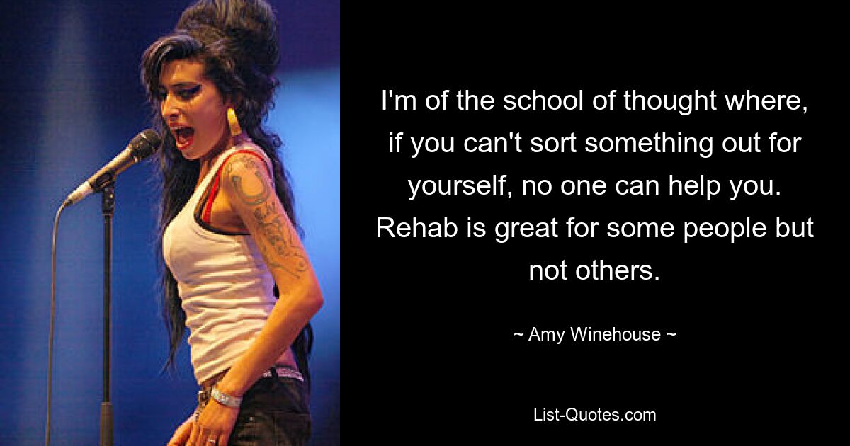 I'm of the school of thought where, if you can't sort something out for yourself, no one can help you. Rehab is great for some people but not others. — © Amy Winehouse